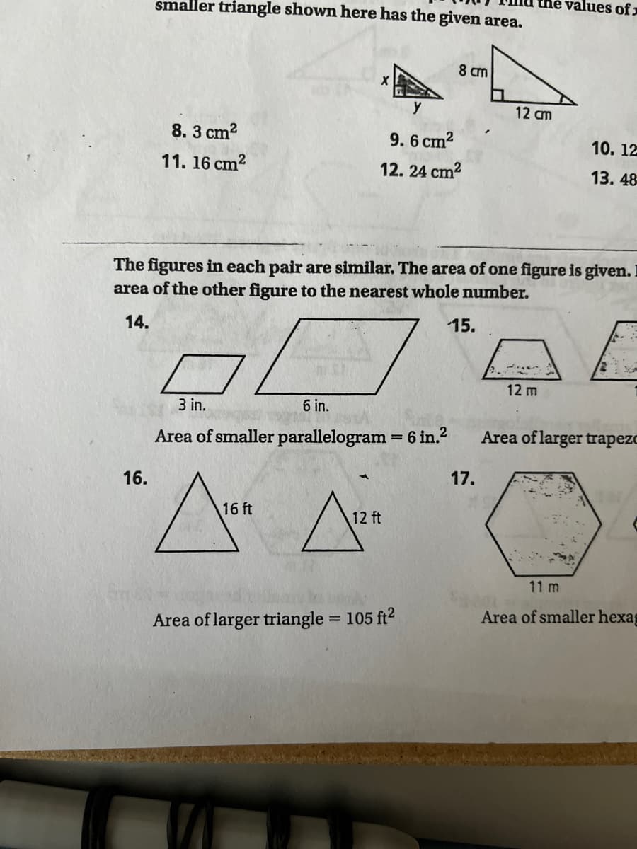 smaller triangle shown here has the given area.
the values of
8 cm
y
12 am
8. 3 cm?
9.6 cm2
10. 12
11. 16 cm?
12. 24 cm2
13. 48
The figures in each pair are similar. The area of one figure is given.
area of the other figure to the nearest whole number.
14.
15.
12 m
3 in.
6 in.
Area of smaller parallelogram = 6 in.2
Area of larger trapezo
%3D
16.
17.
16 ft
12 ft
11 m
Area of larger triangle = 105 ft2
Area of smaller hexag
