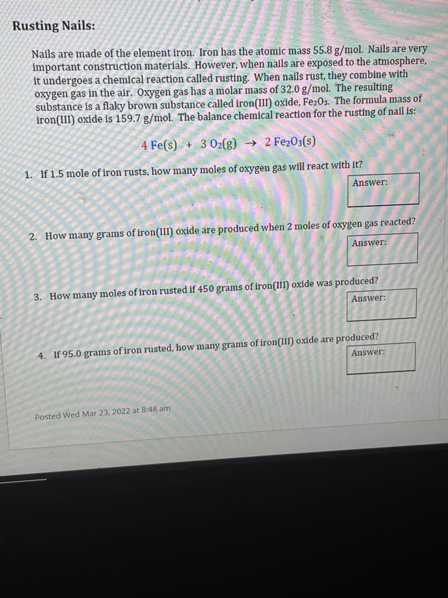 Rusting Nails:
Nails are made of the element iron. Iron has the atomic mass 55.8 g/mol. Nails are very
important construction materials. However, when nails are exposed to the atmosphere,
it undergoes a chemical reaction called rusting. When nails rust, they combine with
oxygen gas in the air. Oxygen gas has a molar mass of 32.0 g/mol. The resulting
substance is a flaky brown substance called iron(III) oxide, Fe203. The formula mass of
iron(III) oxide is 159.7 g/mol. The balance chemical reaction for the rusting of nail is:
4 Fe(s) + 3 02(g) → 2 Fe203(s)
1. If 1.5 mole of iron rusts, how many moles of oxygen gas will react with it?
Answer:
2. How many grams of iron(III) oxide are produced when 2 moles of oxygen gas reacted?
Answer:
3. How many moles of iron rusted if 450 grams of iron(III) oxide was produced?
Answer:
4. If 95.0 grams of iron rusted, how many grams of iron(III) oxide are produced?
Answer:
Posted Wed Mar 23, 2022 at 8:48 am
