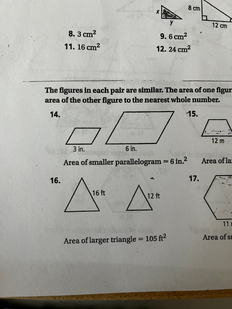 8 cm
12 cm
8. 3 cm?
9.6 cm?
11. 16 cm?
12. 24 cm2
The figures in each pair are similar. The area of one figur
area of the other figure to the nearest whole number.
14.
15.
12 m
3 in.
6 in.
Area of smaller parallelogram = 6 in.2
Area of lar
16.
17.
16 ft
12 ft
11
Area of s
Area of larger triangle = 105 ft2
