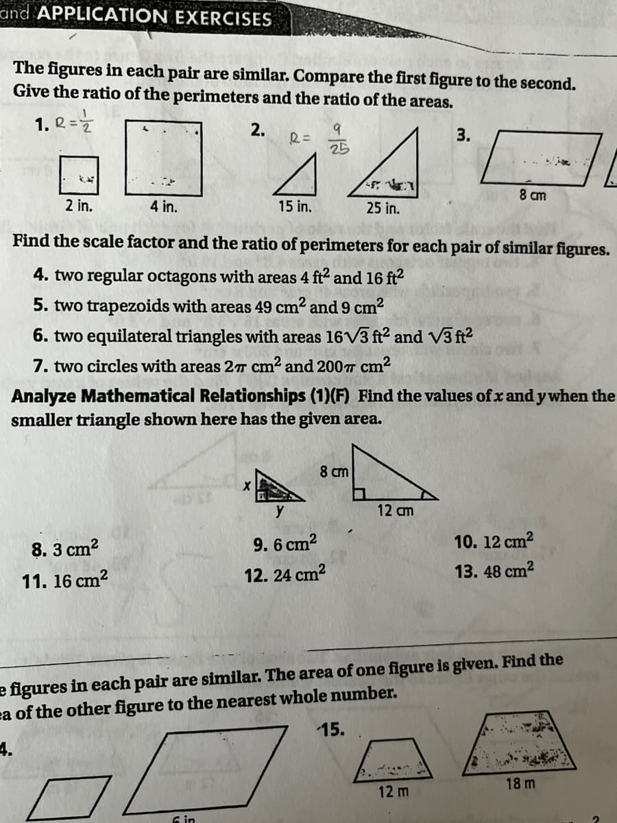 and APPLICATION EXERCISES
The figures in each pair are similar. Compare the first figure to the second.
Give the ratio of the perimeters and the ratio of the areas.
1. Q =Z
2.
3.
25
8 cm
2 in.
4 in.
15 in.
25 in.
Find the scale factor and the ratio of perimeters for each pair of similar figures.
4. two regular octagons with areas 4 ft2 and 16 ft2
5. two trapezoids with areas 49 cm? and 9 cm2
6. two equilateral triangles with areas 16V3 ft? and V3 ft?
7. two circles with areas 2T cm2 and 200T cm²
Analyze Mathematical Relationships (1)(F) Find the values of x and y when the
smaller triangle shown here has the given area.
8 cm
y
12 cm
8. 3 cm?
9. 6 cm2
10. 12 cm?
12. 24 cm2
13. 48 cm?
11. 16 cm2
e figures in each pair are similar. The area of one figure is given. Find the
ea of the other figure to the nearest whole number.
15.
4.
18 m
12 m
6 in
