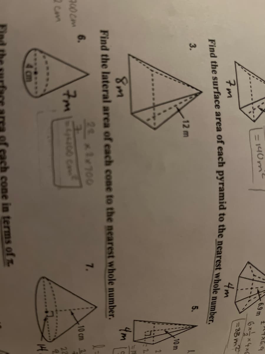 700cm
2 cm
2*4*6.9
= 140m² ²
6*-*4*6
=83m²
7m
4m
Find the surface area of each pyramid to the nearest whole number.
3.
5.
10 m
A
8m
4m
Find the lateral area of each cone to the nearest whole number.
22 x1x700
7.
6.
10 cm 21
7
7m 1=4200 cm²
4
22
cm
12 m
cone in terms of .
6.9 m
2
=12
14