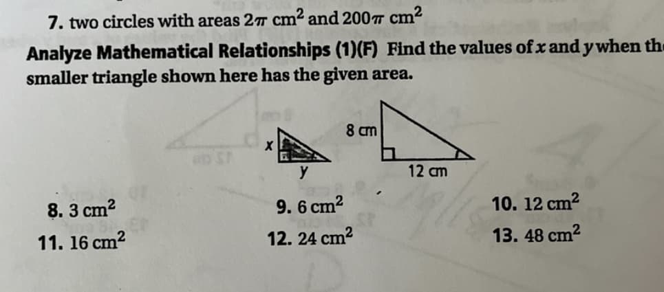 7. two circles with areas 2T cm² and 200T cm2
Analyze Mathematical Relationships (1)(F) Find the values of x and y when the
smaller triangle shown here has the given area.
8 cm
y
12 cm
8. 3 cm?
9. 6 cm2
10. 12 cm?
11. 16 cm?
12. 24 cm2
13. 48 cm?
