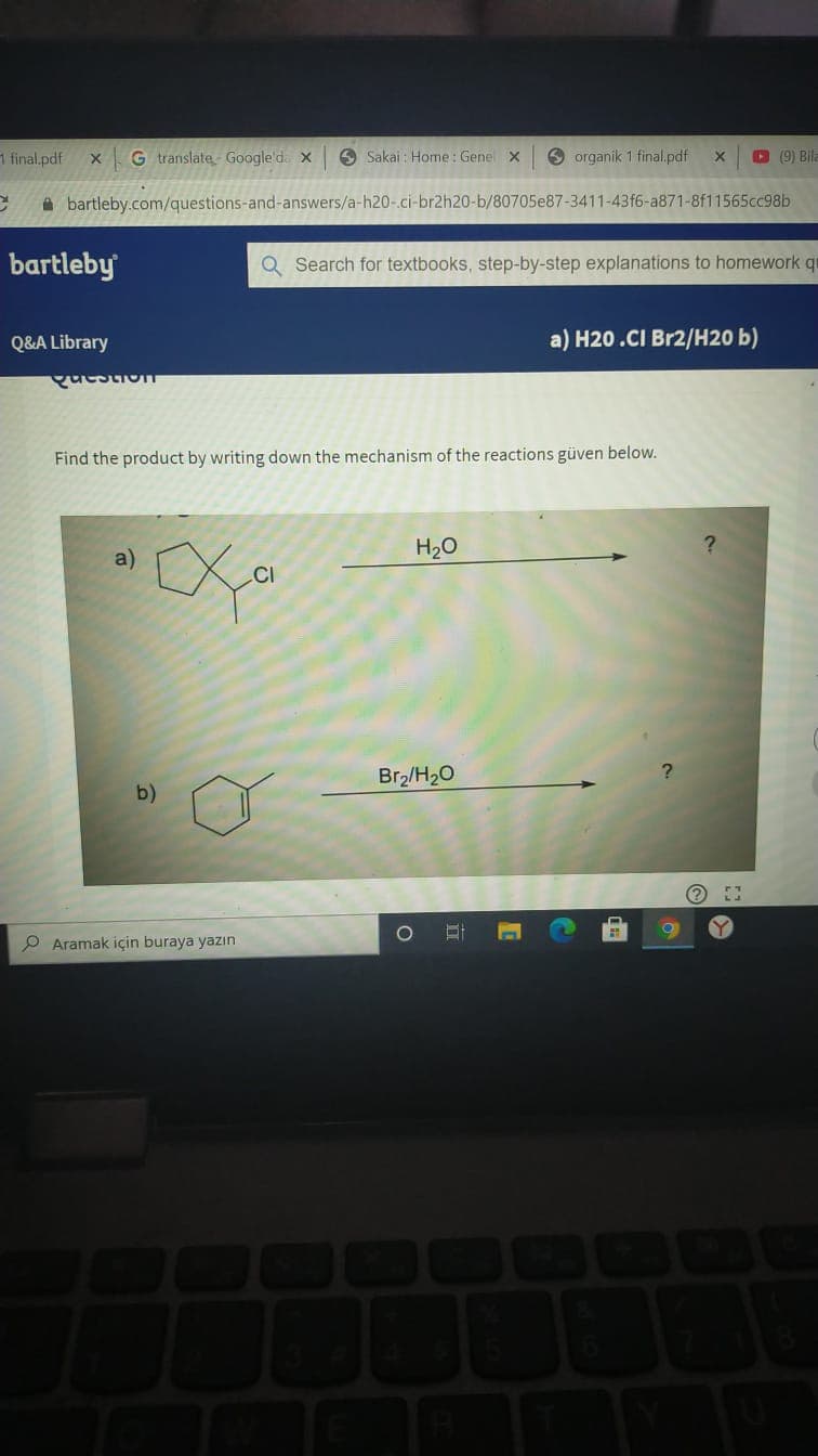 1 final.pdf
G translate Google'd. x
O Sakai : Home: Genel X
O organik 1 final.pdf
D (9) Bila
A bartleby.com/questions-and-answers/a-h20-ci-br2h20-b/80705e87-3411-43f6-a871-8f11565cc98b
bartleby
Q Search for textbooks, step-by-step explanations to homework qu
Q&A Library
a) H20.CI Br2/H20 b)
Find the product by writing down the mechanism of the reactions güven below.
H20
CI
Br2/H20
b)
P Aramak için buraya yazın
