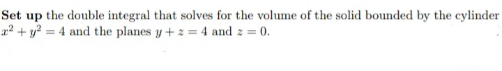 Set up the double integral that solves for the volume of the solid bounded by the cylinder
x² + y² = 4 and the planes y+z = 4 and z = 0.
