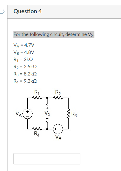 Question 4
For the following circuit, determine Vx.
VA = 4.7V
VB = 4.8V
R1 = 2kQ
R2 = 2.5k2
%3D
R3 = 8.2kQ
R4 = 9.3k2
R1
R2
VA
Vx
R3
R4
VB
