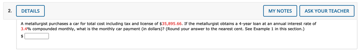 2.
DETAILS
MY NOTES
ASK YOUR TEACHER
A metallurgist purchases a car for total cost including tax and license of $35,895.66. If the metallurgist obtains a 4-year loan at an annual interest rate of
3.4% compounded monthly, what is the monthly car payment (in dollars)? (Round your answer to the nearest cent. See Example 1 in this section.)
$
