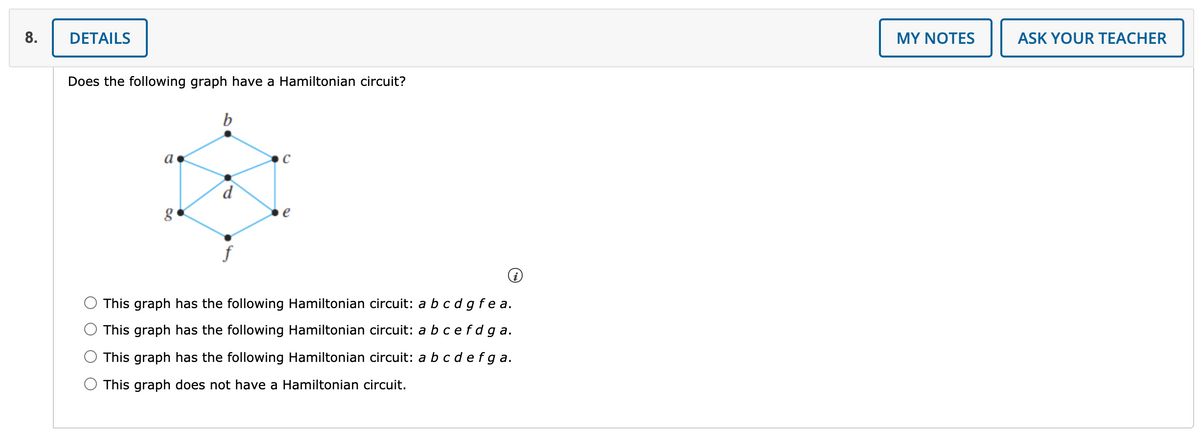 8.
DETAILS
MY NOTES
ASK YOUR TEACHER
Does the following graph have a Hamiltonian circuit?
e
f
This graph has the following Hamiltonian circuit: a bc d gfe a.
This graph has the following Hamiltonian circuit: a bce fdga.
This graph has the following Hamiltonian circuit: a bc d efga.
This graph does not have a Hamiltonian circuit.
