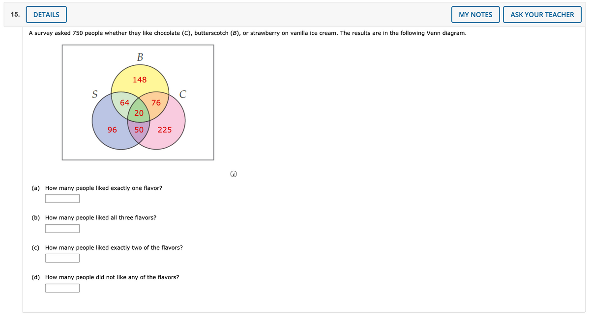 15.
DETAILS
MY NOTES
ASK YOUR TEACHER
A survey asked 750 people whether they like chocolate (C), butterscotch (B), or strawberry on vanilla ice cream. The results are in the following Venn diagram.
В
148
C
64
76
20
96
50
225
(a) How many people liked exactly one flavor?
(b) How many people liked all three flavors?
(c) How many people liked exactly two of the flavors?
(d) How many people did not like any of the flavors?
