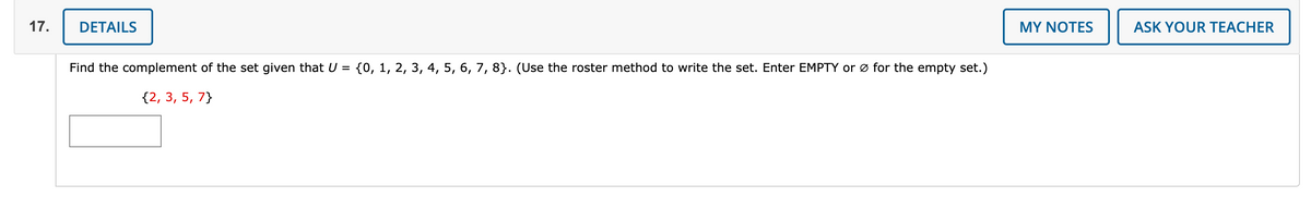 17.
DETAILS
MY NOTES
ASK YOUR TEACHER
Find the complement of the set given that U = {0, 1, 2, 3, 4, 5, 6, 7, 8}. (Use the roster method to write the set. Enter EMPTY or ø for the empty set.)
{2, 3, 5, 7}
