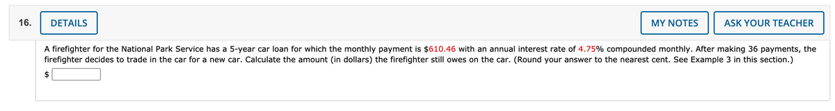 16.
DETAILS
MY NOTES
ASK YOUR TEACHER
A firefighter for the National Park Service has a 5-year car loan for which the monthly payment is $610.46 with an annual interest rate of 4.75% compounded monthly. After making 36 payments, the
firefighter decides to trade in the car for a new car. Calculate the amount (in dollars) the firefighter still owes on the car. (Round your answer to the nearest cent. See Example 3 in this section.)
$
