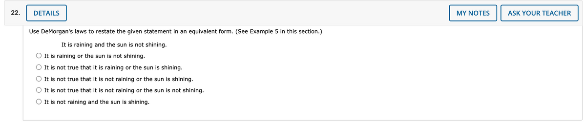 22.
DETAILS
MY NOTES
ASK YOUR TEACHER
Use DeMorgan's laws to restate the given statement in an equivalent form. (See Example 5 in this section.)
It is raining and the sun is not shining.
It is raining or the sun is not shining.
It is not true that it is raining or the sun is shining.
It is not true that it is not raining or the sun is shining.
It is not true that it is not raining or the sun is not shining.
It is not raining and the sun is shining.
