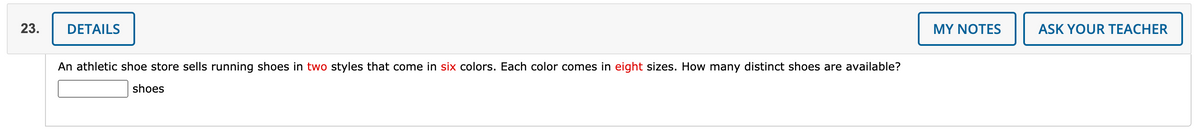 23.
DETAILS
MY NOTES
ASK YOUR TEACHER
An athletic shoe store sells running shoes in two styles that come in six colors. Each color comes in eight sizes. How many distinct shoes are available?
shoes
