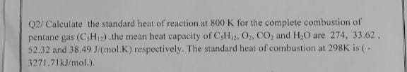 Q2/ Calculate the standard heat of reaction at 800 K for the complete combustion of
pentane gas (CH) .the mean heat capacity of CH₁2. O₂, CO₂ and H₂O are 274, 33.62.
52.32 and 38.49 J/(mol.K) respectively. The standard heat of combustion at 298K is (-
3271.71kJ/mol.).