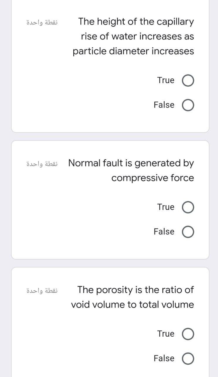 نقطة واحدة
نقطة واحدة
نقطة واحدة
The height of the capillary
rise of water increases as
particle diameter increases
True O
False O
Normal fault is generated by
compressive force
True O
False O
The porosity is the ratio of
void volume to total volume
True O
False O