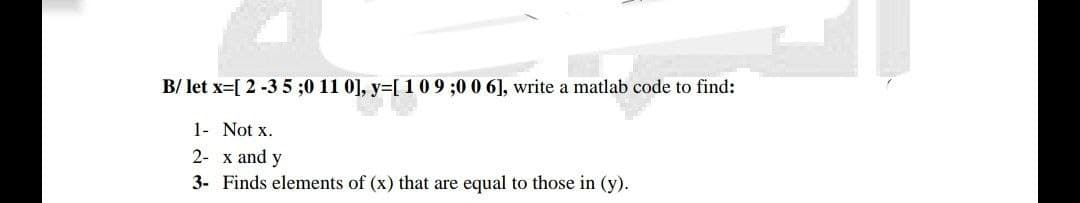 B/ let x=[ 2 -3 5 ;0 11 0], y=[ 1 0 9 ;0 0 6], write a matlab code to find:
1- Not x.
2- x and y
3- Finds elements of (x) that are equal to those in (y).