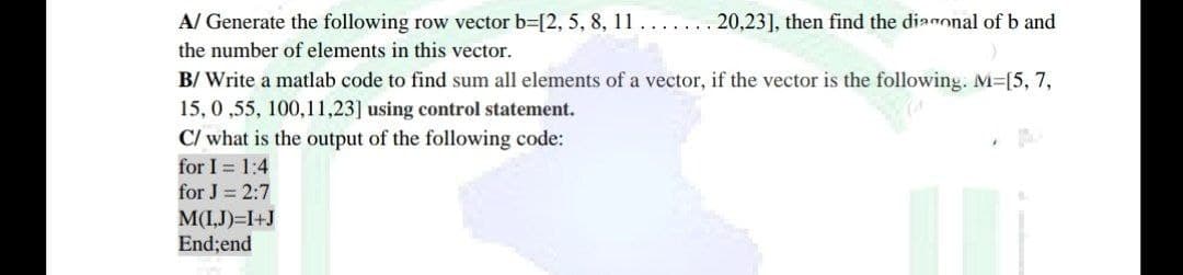 A/ Generate the following row vector b=[2, 5, 8, 11. . . . . . . 20,23], then find the diagonal of b and
the number of elements in this vector.
B/ Write a matlab code to find sum all elements of a vector, if the vector is the following. M=[5, 7,
15, 0,55, 100,11,23] using control statement.
C/ what is the output of the following code:
for I= 1:4
for J = 2:7
M(I,J)=I+J
End; end