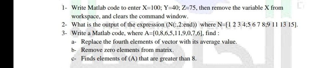 1- Write Matlab code to enter X=100; Y=40; Z-75, then remove the variable X from
workspace, and clears the command window.
2- What is the output of the expression (N(:,2:end)) where N=[1 2 3 4;5 6 7 8;9 11 13 15].
Write a Matlab code, where A=[0,8,6,5,11,9,0,7,6], find :
3-
a- Replace the fourth elements of vector with its average value.
b- Remove zero elements from matrix.
c- Finds elements of (A) that are greater than 8.