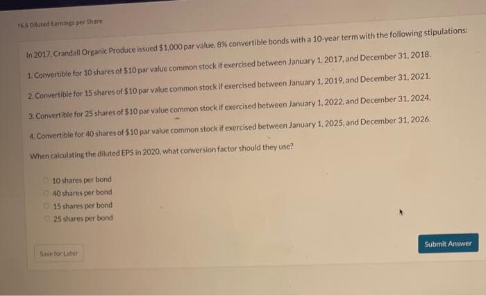 16.5 Diluted Earnings per Share
In 2017, Crandall Organic Produce issued $1,000 par value, 8% convertible bonds with a 10-year term with the following stipulations:
1. Convertible for 10 shares of $10 par value common stock if exercised between January 1, 2017, and December 31, 2018.
2. Convertible for 15 shares of $10 par value common stock if exercised between January 1, 2019, and December 31, 2021.
3. Convertible for 25 shares of $10 par value common stock if exercised between January 1, 2022, and December 31, 2024.
4. Convertible for 40 shares of $10 par value common stock if exercised between January 1, 2025, and December 31, 2026.
When calculating the diluted EPS in 2020, what conversion factor should they use?
10 shares per bond
40 shares per bond
15 shares per bond.
25 shares per bond
Save for Later
Submit Answer