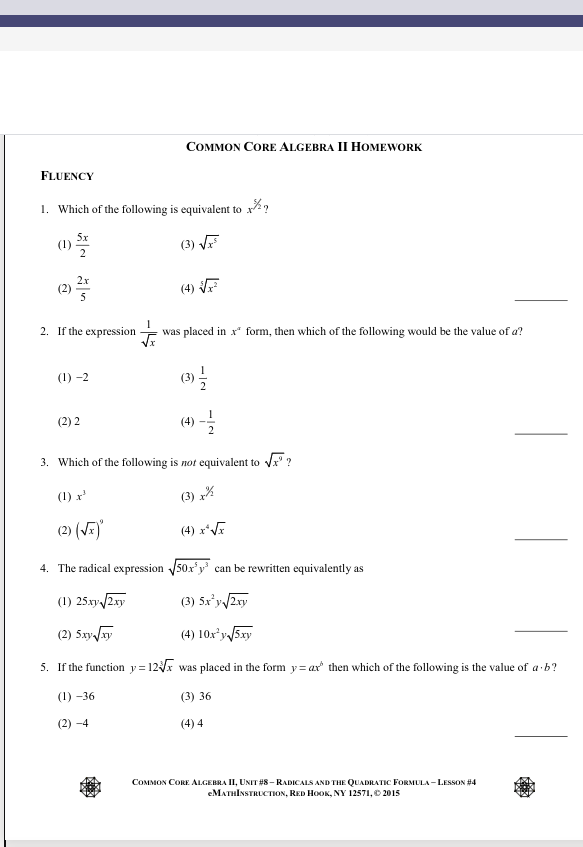 COMMON CORE ALGEBRA II HOMEWORK
FLUENCY
1. Which of the following is equivalent to x?
(3) VF
2x
(4)
2. If the expression
was placed in x* form, then which of the following would be the value of a?
(1) -2
(2) 2
(4)
3. Which of the following is not equivalent to Vx" ?
(1) r'
(3) %
(2) (VE)
(4) x*VE
4. The radical expression 50x'y' can be rewritten equivalently as
(1) 25.xy 2xy
(3) 5x'y 2xy
(2) 5xy/y
(4) 10x*y 5xy
5. If the function y= 12x was placed in the form y= ax then which of the following is the value of a b?
(1) -36
(3) 36
(2) -4
(4) 4
COMMON CORE ALGEBRA II, UNIT #8- RADICALS AND THE QUADRATIC FORMULA - LESSON #4
еМлTHIxsTRLCTIюх, RED HOOK, NY 12571, 2015
