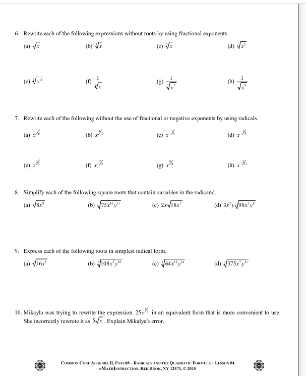 6. Rewrite each of the following expressions without roots by using fractional exponents.
(a) VE
(b) E
(c) VE
(d) F
(e) V
(h)
7. Rewrite each of the following without the use of fractional or negative exponents by using radicals.
(a) zK
(b) x%
(c) r%
(d) x%
(e) x
(3) x%
(h) x%
8. Simplify each of the following square roots that contain variables in the radicand.
(a) V8r
(b) 75x" y"
(c) 2r/18r
(d) 3x y98x'y"
9. Express each of the following roots in simplest radical form.
(a) Vī 6
(b) Vio8z'y"
1214
(d) 375x'y"
10. Mikayla was trying to rewrite the expression 25x in an equivalent form that is more convenient to use.
She incorrectly rewrote it as 5x. Explain Mikalya's error.
COMMON CORE ALGEBRA II, UNIT #8- RADICALS AND THE QUADRATIC FORMULA -LESSON #4
еМАTHIxSTRLCтюх, RED HOOK, NY 12571, 2015
