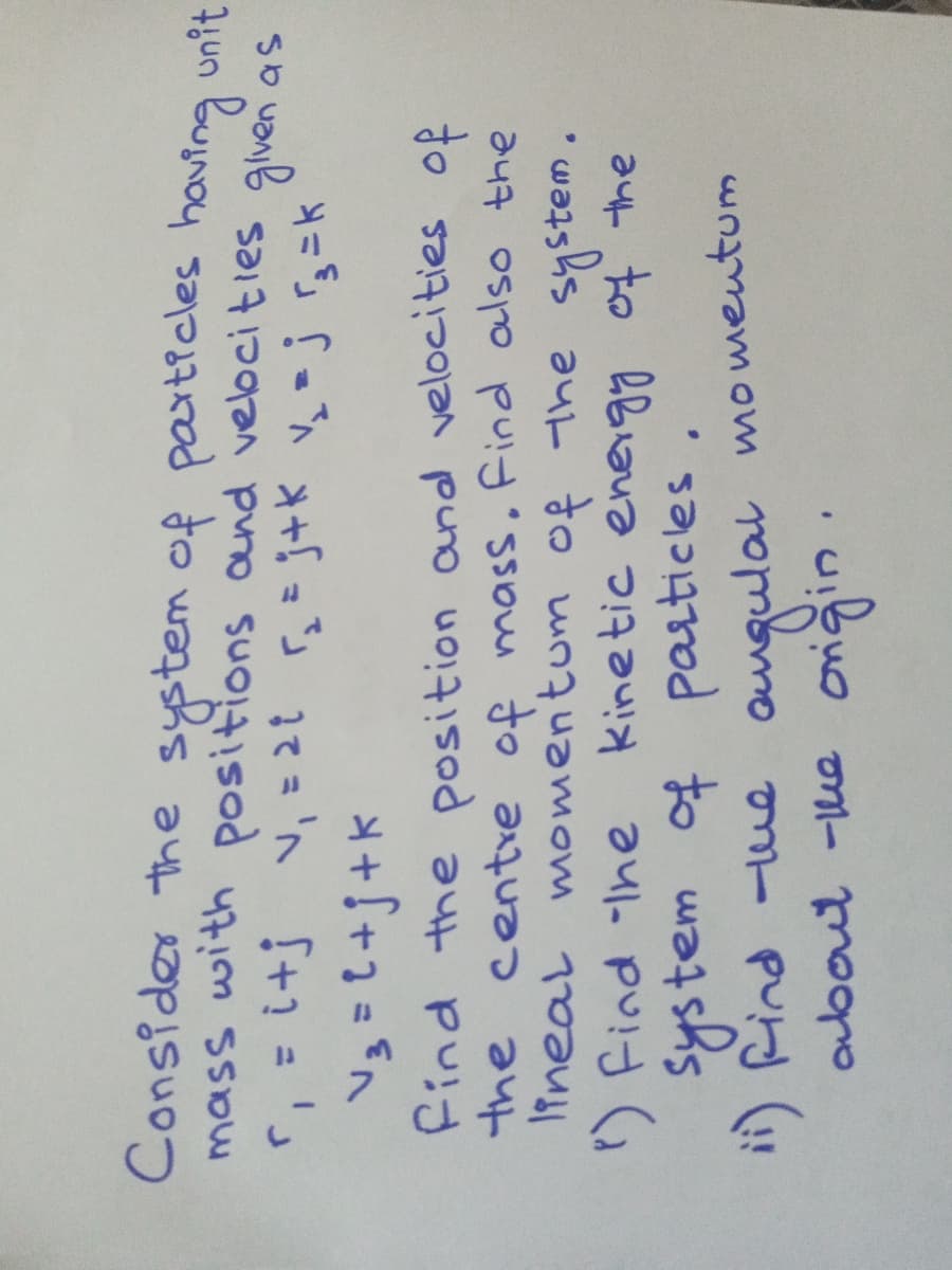 Consider the system of particles having
unit
mass with positions and vebcities glven as
A=Sf =ご して' f+1 = '」
Find the position and velocities of
the centre of mass. Find also the
Iineal momentum of the
) Find Ine
system of particles
") Rind -ue ouqulal momentum
about -he oriğin
system.
kinetic energg of the
