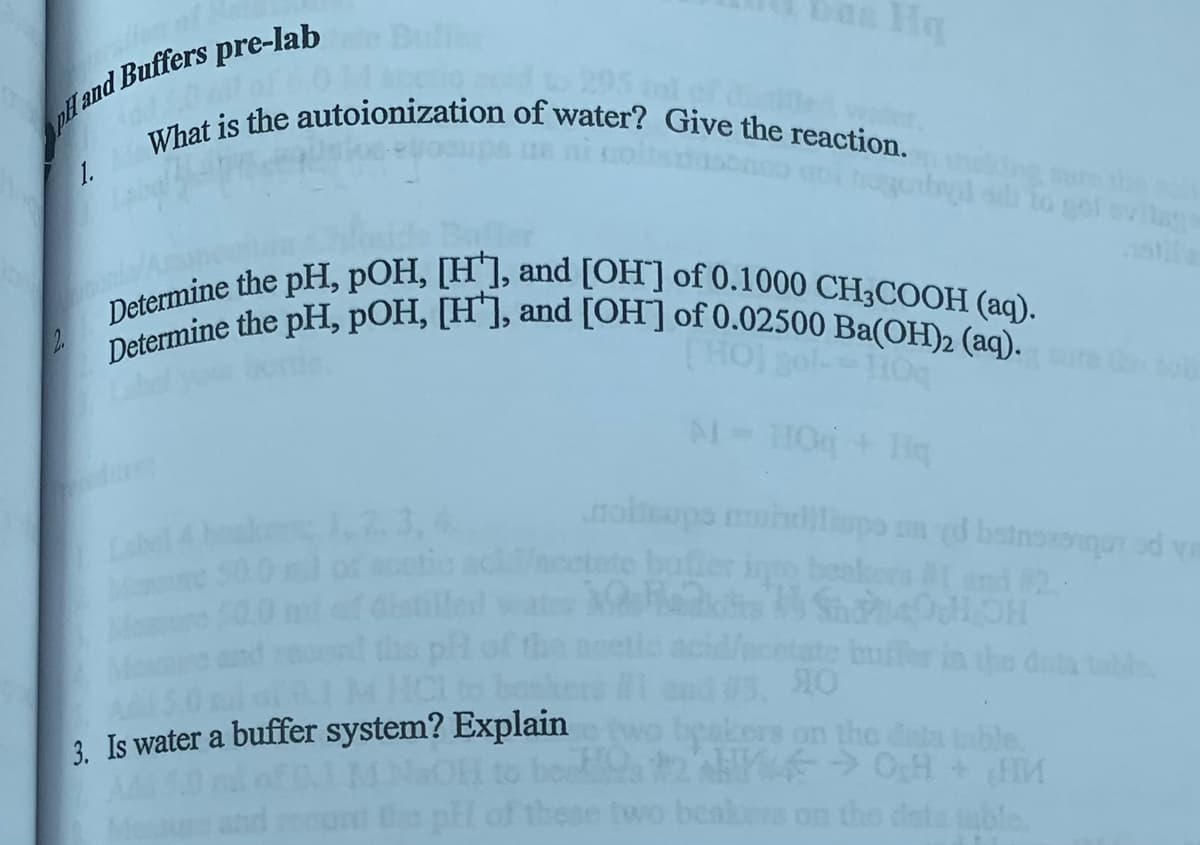 pH and Buffers pre-lab
all of 60
What is the autoionization of water? Give the reaction.
1.
Hq
HCI to bas
3. Is water a buffer system? Explain
pH of
to gol svilage
Determine the pH, pOH, [H], and [OH] of 0.1000 CH3COOH (aq).
Determine the pH, pOH, [H], and [OH] of 0.02500 Ba(OH)2 (aq).
110q
M = HO + Hq
noimaps mundups med botnszonqun od va
into beaker
SHOH
tate buffer in
40
beakers on the data table.
270H + M
beatures on the data table.