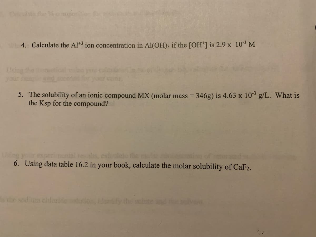 Wh 4. Calculate the Al+³ ion concentration in Al(OH)3 if the [OH*] is 2.9 x 10-³ M
Using
5. The solubility of an ionic compound MX (molar mass = 346g) is 4.63 x 10-³ g/L. What is
the Ksp for the compound?
your experimental results, calculate the pictu
6. Using data table 16.2 in your book, calculate the molar solubility of CaF2.
the sodium chloride solution, identify the salute