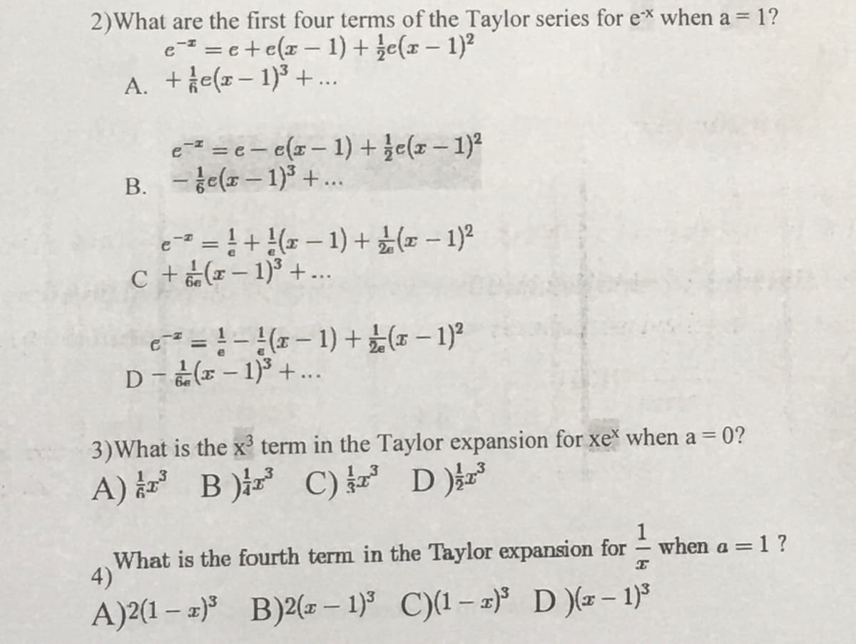 2)What are the first four terms of the Taylor series for ex when a = 1?
e- = e+e(x – 1) + že(x – 1)?
A. +e(x- 1)3 +..
e = e – c(x – 1) + že(x – 1)²
B. -e(x– 1)3+..
|
e- = !+ ( – 1) +x – 1)2
c + (– 1)³ +...
||
c = !-(- 1) +( – 1)
D-(E – 1)³ + ..
3)What is the x term in the Taylor expansion for xe when a = 0?
A) B) C) 보
3.
B )z
1
when a = 1 ?
What is the fourth term in the Taylor expansion for
4)
A)2(1 – 2) B)2(= – 1) C)(1– 2) D )(-- 1)
|
