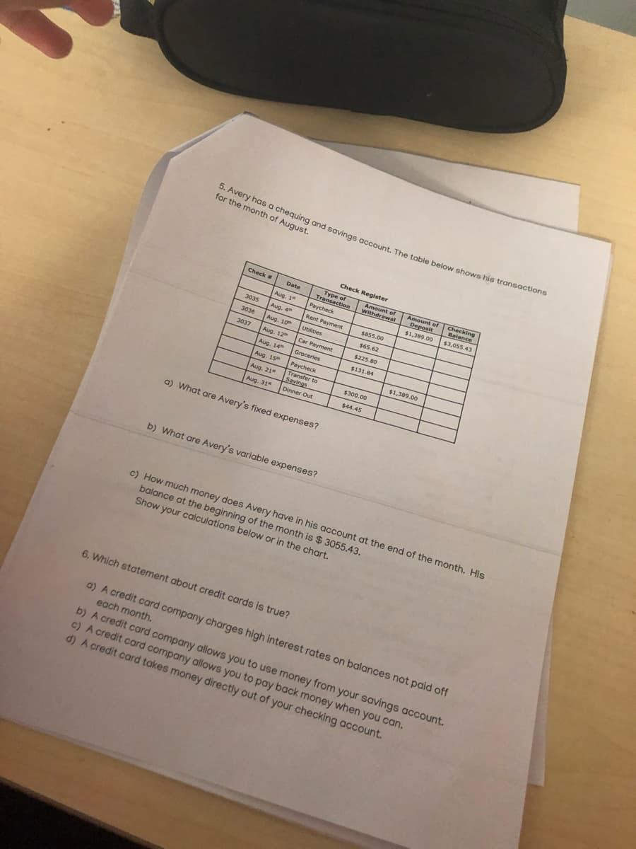 5. Avery has a chequing and savings account. The table below shows his transactions
for the month of August.
Check Register
Type of
Transaction
Checking
Balance
Check a
Amount of
Deposit
Date
Amount f
Withdrawal
Aug. 1
Paycheck
$1,389.00
$3,055.43
3035
Aug. 4
Rent Payment
S855.00
3036
Aug. 10
Utilities
$65.62
3037
Aug. 12
Car Payment
$225.80
Aug. 14
Groceries
$131.84
Aug. 15
Paycheck
$1,389.00
Aug. 21"
Transfer to
Savings
$300.00
Aug. 31
Dinner Out
$44.45
a) What are Avery's fixed expenses?
b) What are Avery's variable expenses?
c) How much money does Avery have in his account at the end of the month. His
balance at the beginning of the month is $ 3055.43.
Show your calculations below or in the chart.
6. Which statement about credit cards is true?
a) A credit card company charges high interest rates on balances not paid off
each month.
b) A credit card company allows you to use money from your savings account.
c) A credit card company allows you to pay back money when you can.
d) A credit card takes money directly out of your checking account.
