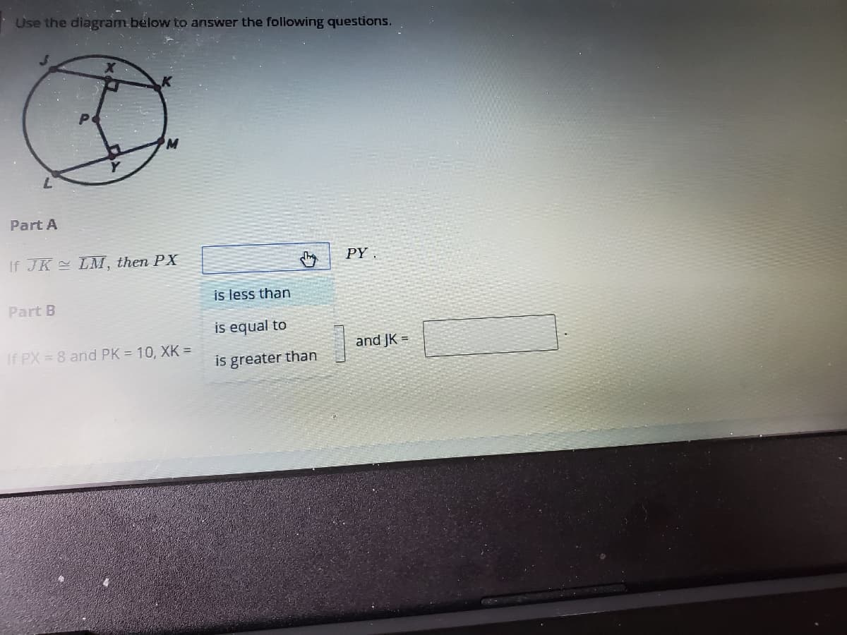 Use the diagram below to answer the following questions.
Part A
If JK LM, then PX
PY .
is less than
Part B
is equal to
If PX 8 and PK = 10, XK =
and JK =
is greater than
