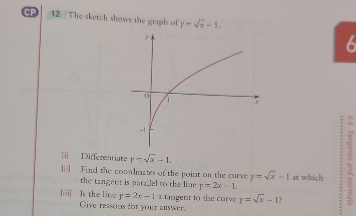 CP
12 The sketch shows the graph of y = x-1.
6
-1
Differentiate y = Vx – 1.
(ii) Find the coordinates of the point on the curve y= Vx -1 at which
the tangent is parallel to the line y = 2x – 1.
(i)
liii) Is the line y = 2x – 1 a tangent to the curve y= Vx - 1?
Give reasons for your answer.
6.6 Tangents and normals
**********************.*******
