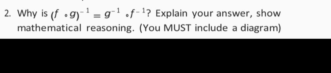 2. Why is (f •gy-' = g¯' of-1? Explain your answer, show
mathematical reasoning. (You MUST include a diagram)
