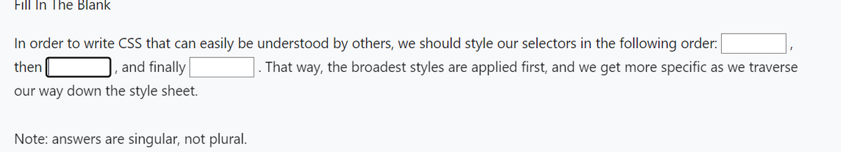 Fill In The Blank
In order to write CSS that can easily be understood by others, we should style our selectors in the following order:
then
and finally
our way down the style sheet.
Note: answers are singular, not plural.
That way, the broadest styles are applied first, and we get more specific as we traverse