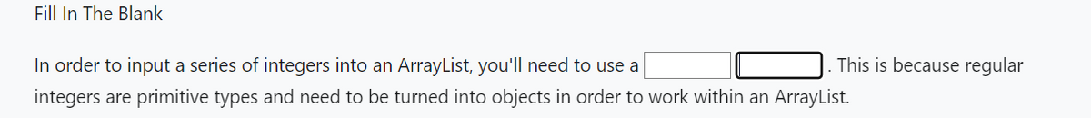 Fill In The Blank
This is because regular
In order to input a series of integers into an ArrayList, you'll need to use a
integers are primitive types and need to be turned into objects in order to work within an ArrayList.