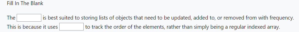 Fill In The Blank
is best suited to storing lists of objects that need to be updated, added to, or removed from with frequency.
to track the order of the elements, rather than simply being a regular indexed array.
The
This is because it uses