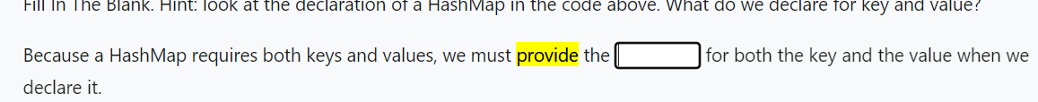 Fill In The Blank. Hint: look at the declaration of a HashMap in the code above. What do we declare for key and value?
Because a HashMap requires both keys and values, we must provide the
declare it.
for both the key and the value when we