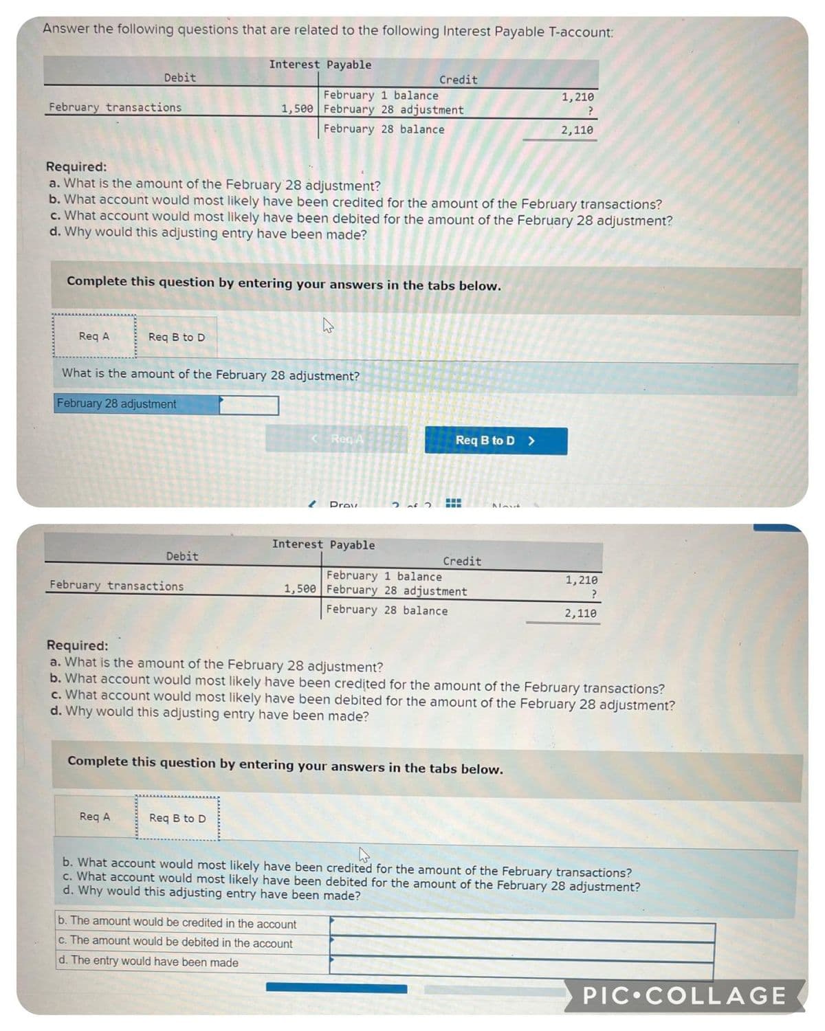 Answer the following questions that are related to the following Interest Payable T-account:
February transactions
Debit
Req A
Required:
a. What is the amount of the February 28 adjustment?
b. What account would most likely have been credited for the amount of the February transactions?
c. What account would most likely have been debited for the amount of the February 28 adjustment?
d. Why would this adjusting entry have been made?
Complete this question by entering your answers in the tabs below.
Req B to D
Interest Payable
Debit
February transactions
What is the amount of the February 28 adjustment?
February 28 adjustment
Req A
February 1 balance
1,500 February 28 adjustment
February 28 balance
4
Req B to D
<-Req A
Drov
Interest Payable
Required:
a. What is the amount of the February 28 adjustment?
Credit
2 of 2
b. The amount would be credited in the account
c. The amount would be debited in the account
d. The entry would have been made
Req B to D >
www
February 1 balance
1,500 February 28 adjustment
February 28 balance.
Credit
Complete this question by entering your answers in the tabs below.
Navt
b. What account would most likely have been credited for the amount of the February transactions?
c. What account would most likely have been debited for the amount of the February 28 adjustment?
d. Why would this adjusting entry have been made?
1,210
?
2,110
1,210
?
2,110
b. What account would most likely have been credited for the amount of the February transactions?
c. What account would most likely have been debited for the amount of the February 28 adjustment?
d. Why would this adjusting entry have been made?
PIC COLLAGE