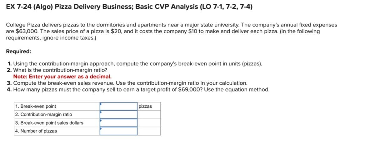 EX 7-24 (Algo) Pizza Delivery Business; Basic CVP Analysis (LO 7-1, 7-2, 7-4)
College Pizza delivers pizzas to the dormitories and apartments near a major state university. The company's annual fixed expenses
are $63,000. The sales price of a pizza is $20, and it costs the company $10 to make and deliver each pizza. (In the following
requirements, ignore income taxes.)
Required:
1. Using the contribution-margin approach, compute the company's break-even point in units (pizzas).
2. What is the contribution-margin ratio?
Note: Enter your answer as a decimal.
3. Compute the break-even sales revenue. Use the contribution-margin ratio in your calculation.
4. How many pizzas must the company sell to earn a target profit of $69,000? Use the equation method.
1. Break-even point
2. Contribution-margin ratio
3. Break-even point sales dollars
4. Number of pizzas
pizzas