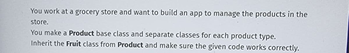 You work at a grocery store and want to build an app to manage the products in the
store.
You make a Product base class and separate classes for each product type.
Inherit the Fruit class from Product and make sure the given code works correctly.