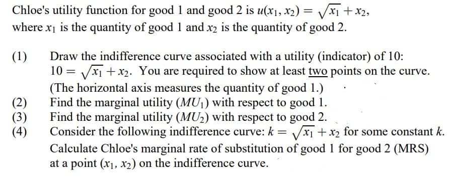 x2,
Chloe's utility function for good 1 and good 2 is u(x1, x2) = √√√√x₁ + x₂₂
where x₁ is the quantity of good 1 and x2 is the quantity of good 2.
(1)
(2)
(3)
(4)
Draw the indifference curve associated with a utility (indicator) of 10:
= √√x₁ + x₂. You are required to show at least two points on the curve.
(The horizontal axis measures the quantity of good 1.)
Find the marginal utility (MU₁) with respect to good 1.
Find the marginal utility (MU₂) with respect to good 2.
Consider the following indifference curve: k = √√√x₁ + x₂ for some constant k.
Calculate Chloe's marginal rate of substitution of good 1 for good 2 (MRS)
at a point (x₁, x2) on the indifference curve.