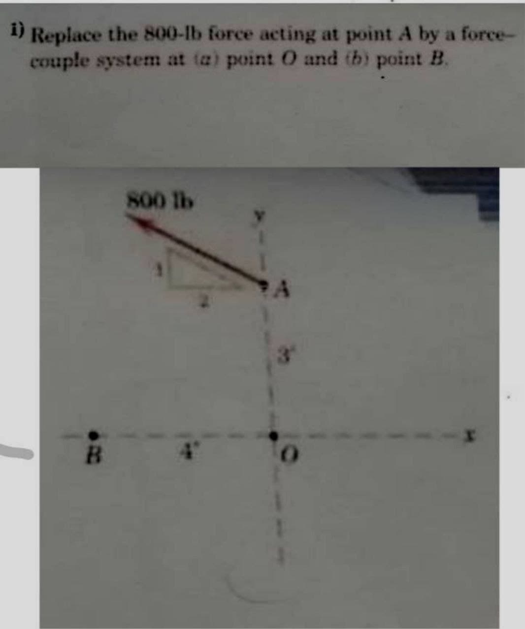 i)
Replace the 800-lb force acting at point A by a force-
couple system at (a) point 0 and tb) point B.
800 lb
B
