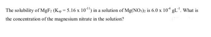 The solubility of MgF: (Kp = 5.16 x 10") in a solution of Mg(NO:): is 6.0 x 10* gL". What is
the concentration of the magnesium nitrate in the solution?
