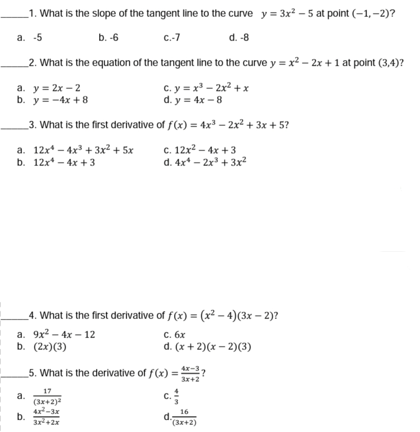 _1. What is the slope of the tangent line to the curve y = 3x² – 5 at point (-1,-2)?
a. -5
b. -6
С.-7
d. -8
_2. What is the equation of the tangent line to the curve y = x² – 2x + 1 at point (3,4)?
а. у %3D 2х — 2
b. y = -4x + 8
с. у %3D х3 — 2х2 +x
d. y = 4x – 8
3. What is the first derivative of f(x) = 4x3 – 2x² + 3x + 5?
%3D
а. 12х4 — 4х3 + 3х2 + 5х
b. 12x* – 4x + 3
с. 12х2 —4х +3
d. 4x* – 2x3 + 3x²
_4. What is the first derivative of f(x) = (x² – 4)(3x – 2)?
а. 9х2 — 4х — 12
b. (2x)(3)
С. бх
d. (x + 2)(х — 2)(3)
-
_5. What is the derivative of f(x) = 4*-3?
Зx+2
17
c.
а.
(3x+2)2
4x2-3x
b.
3x2+2х
С.
16
d.-
*(3x+2)
