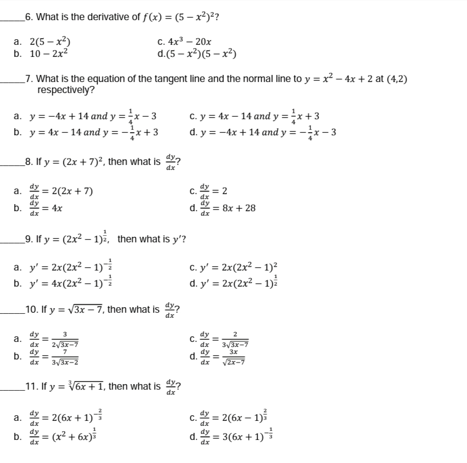 6. What is the derivative of f(x) = (5 – x²)²?
а. 2(5 — х2)
b. 10 – 2x2
C. 4x3 – 20x
d.(5 — x2)(5 — х?)
_7. What is the equation of the tangent line and the normal line to y = x? – 4x + 2 at (4,2)
respectively?
а. у%3D—4x + 14 аnd y %3D -x - 3
b. y = 4x – 14 and y = -x+3
С. у %3D 4х — 14 and y %3D—x +3
d. y = -4x + 14 and y = -x – 3
_8. If y = (2x +7)², then what is 9?
dx
dy
a.
= 2(2x + 7)
C.
dx
dy – 2
dx
dy
b.
dx
dy
= 4x
d.
= 8x + 28
dx
1
_9. If y = (2x2 – 1), then what is y'?
a. y' = 2x(2x² – 1)
b. y' = 4x(2x² – 1)
с. у' %3D 2x(2х2 - 1)?
d. y' = 2x(2x² – 1)
_10. If y = 3x – 7, then what is 4?
dx
dy
2/3x-7
dy
C.
dx
3
2
а.
3/3x-7
3x
dx
dy
b.
dx
dy
d.
dx
7
%3D
3/3x-2
V2x-7
_11. If y = V6x + 1, then what is ?
dx
dy = 2(6x + 1)
(x² + 6x)
dy = 2(6x – 1)5
a.
С.
dx
%3D
dy
b.
dx
= ³
dy
d.
dx
= 3(6x + 1)
I| ||
