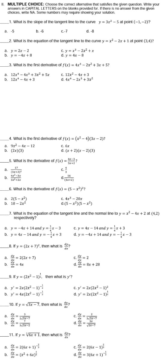 II. MULTIPLE CHOICE: Choose the correct alternative that satisfies the given question. Write your
answers in CAPITAL LETTERS on the blanks provided for. If there is no answer from the given
choices, write NA. Some numbers may require showing your solution.
_1. What is the slope of the tangent line to the curve y = 3x? – 5 at point (-1,-2)?
b. -6
C-7
d. -8
a.
2. What is the equation of the tangent line to the curve y = x2 – 2x +1 at point (3,4)?
a. y = 2x – 2
b. y = -4x + 8
C. y = x – 2x2 +x
d. y = 4x – 8
3. What is the first derivative of f(x) = 4x3 – 2x2 + 3x + 5?
a. 12x* – 4x3 + 3x² + 5x
12x* - 4x + 3
C. 12x2 – 4x +3
d. 4x4 - 2x3 + 3x2
b.
4. What is the first derivative of f(x) = (x² – 4)(3x – 2)?
а. 9x2 — 4х —12
b. (2x)(3)
С. бх
d. (x + 2)(x – 2)(3)
5. What is the derivative of f(x) = *-3?
3x+2
c.
17
a.
(3x+2)2
4x-3x
b.
3x2 +2x
16
d.
(3x+2)
6. What is the derivative of f(x) = (5 – x²)?
а. 2(5- х?)
b. 10 - 2x2
с. 4х3 — 20х
d.(5 - x2) (5 - х2)
7. What is the equation of the tangent line and the normal line to y = x? – 4x + 2 at (4,2)
respectively?
c. y = 4x – 14 and y =x + 3
d. y = -4x + 14 and y = -x – 3
a. y = -4x + 14 and y =x – 3
b. y = 4x - 14 and y = -x + 3
8. If y = (2x + 7)2, then what is ?
dx
dy = 2(2x + 7)
c. 2
= 2
dx
Y = 8x + 28
a.
dx
b.
= 4x
d.
dx
_9. If y = (2x2 – 1)i, then what is y'?
a. y' = 2x(2x² – 1)
b. y' = 4x(2x² - 1)
C. y' = 2x(2x² – 1)²
d. y' = 2x(2x² – 1)
10. If y = V3x – 7, then what is ?
dx
dy
2/3x-7
dy
a.
dx
3/3x-7
dy
7
d. y -
dx
3x
b.
dx
3/3x-2
/2x-7
11. If y = V6x +1, then what is 4?
dx
= 2(6x + 1)
b. = (x² + 6x)
a. dy
C.
dx
dy – 2(6x – 1)i
dx
d. = 3(6x + 1)i
dx
