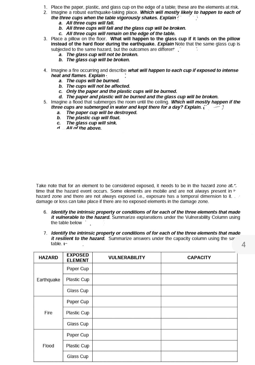 1. Place the paper, plastic, and glass cup on the edge of a table; these are the elements at risk.
2. Imagine a' robust earthquake-taking place. Which will mostly likely to happen to each of
the three cups when the table vigorously shakes. Explain
a. All three cups will fall.
b. All three cups will fall and the glass cup will be broken.
c. All three cups will remain on the edge of the table.
3. Place a pillow on the floor. What will happen to the glass cup if it lands on the pillow
instead of the hard floor during the earthquake. Explain Note that the same glass cup is
subjected to the same hazard, but the outcomes are different
a. The glass cup will not be broken.
b. The glass cup will be broken.
4. Imagine a fire occurring and describe what will happen to each cup if exposed to intense
heat and flames. Explain
a. The cups will be burned.
b. The cups will not be affected.
c. Only the paper and the plastic cups will be burned.
d. The paper and plastic will be burned and the glass cup will be broken.
5. Imagine a flood that submerges the room until the ceiling. Which will mostly happen if the
three cups are submerged in water and kept there for a day? Explain.
..
The paper cup will be destroyed.
b.
а.
The plastic cup will float.
The glass cup will sink.
All of the above.
C.
Take note that for an element to be considered exposed, it needs to be in the hazard zone at.".
time that the hazard event occurs. Some elements are mobile and are not always present in +
hazard zone and there are not always exposed
damage or loss can take place if there are no exposed elements in the damage zone.
exposure has a temporal dimension to it.
6. Identify the intrinsic property or conditions of for each of the three elements that made
it vulnerable to the hazard. Summarize explanations under the Vulnerability Column using
the table below
7. Identify the intrinsic property or conditions of for each of the three elements that made
it resilient to the hazard. Summarize answers under the capacity column using the sa
table. I-
4
EXPOSED
ELEMENT
HAZARD
VULNERABILITY
CAPACITY
Paper Cup
Earthquake Plastic Cup
Glass Cup
Paper Cup
Fire
Plastic Cup
Glass Cup
Paper Cup
Flood
Plastic Cup
Glass Cup
