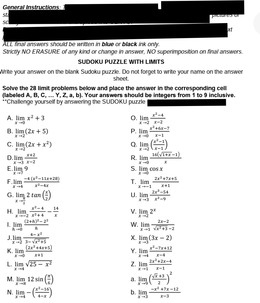 General Instructions: 1
sta
0<Gיומוסןופ
sc
xt
ALL final answers should be written in blue or black ink only.
Strictly NO ERASURE of any kind or change in answer, NO superimposition on final answers.
SUDOKU PUZZLE WITH LIMITS
Write your answer on the blank Sudoku puZzle. Do not forget to write your name on the answer
sheet.
Solve the 28 limit problems below and place the answer in the corresponding cell
(labeled A, B, C, ... Y, Z, a, b). Your answers should be integers from 1 to 9 inclusive.
**Challenge yourself by answering the SUDOKU puzzle
A. lim x² + 3
x +0
x²-4
О. lim
x →2 x-2
x2+6x-7
B. lim (2x + 5)
x -2
P. lim
x-1
C. lim (2x + x²)
x -2
Q. lim ()
x+2
16(V1+x-1)
D. lim
R. lim
X-3 x-2
E. lim 9
S. lim cos X
x -0
x+7
-4 (x² –11x+28)
2x2 +7x+5
F.lim
x +4
T. lim
х2-4х
x--1
x+1
2x3-54
G. lim 2 tan
U. lim
x+3
x2 -9
x2– 4
14
Н. lim
x--2 x2+ 4
(2+h)2 – 22
V. lim 2*
x-2
2х-2
I. lim
h -0
W. lim
x -1 Vx2+3 -2
4- x²
J. lim
x-2 3- Vx²+5
(2x² +4x+5)
Х. lim (3x - 2)
x2-7x+12
К. lim
Y. lim
x+1
x4
x-4
2x2+2x-4
L. lim v25 – x²
Z. lim
x+1
x+4
x-1
M. lim 12 sin -)
а. lim
x -9
N. lim – ()
-x2 +7x -12
b. lim
х-3
