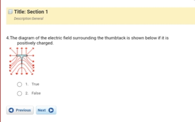 Title: Section 1
Description General
4.The diagram of the electric field surrounding the thumbtack is shown below if it is
positively charged.
O 1. True
O 2 False
Previous Next
