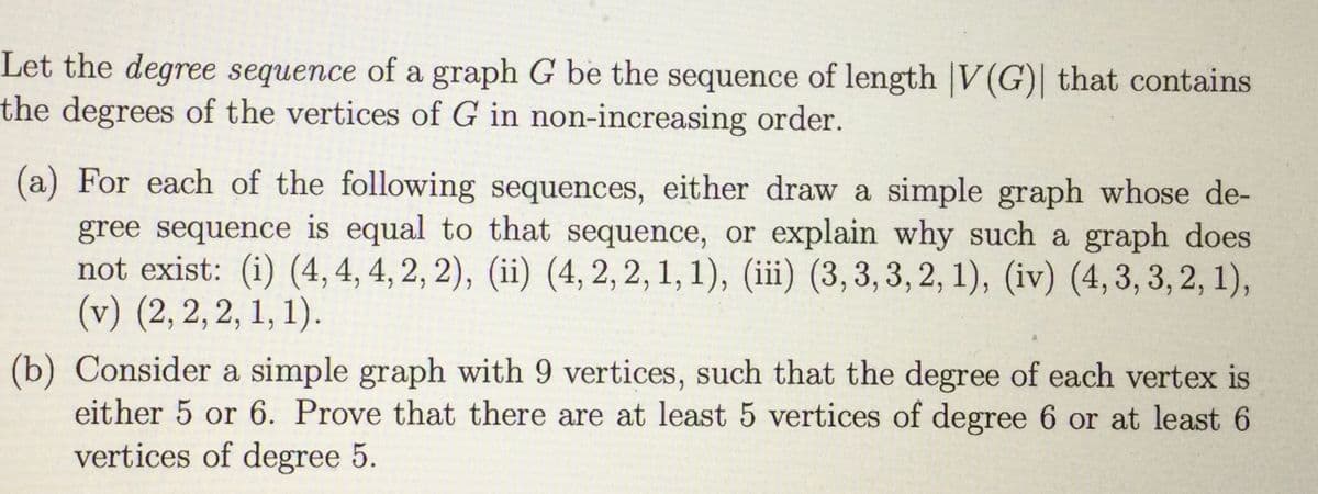 Let the degree sequence of a graph G be the sequence of length |V(G)| that contains
the degrees of the vertices of G in non-increasing order.
(a) For each of the following sequences, either draw a simple graph whose de-
gree sequence is equal to that sequence, or explain why such a graph does
not exist: (i) (4, 4, 4, 2, 2), (ii) (4, 2, 2, 1, 1), (iii) (3,3,3, 2, 1), (iv) (4, 3, 3, 2, 1),
(v) (2, 2, 2, 1, 1).
(b) Consider a simple graph with 9 vertices, such that the degree of each vertex is
either 5 or 6. Prove that there are at least 5 vertices of degree 6 or at least 6
vertices of degree 5.