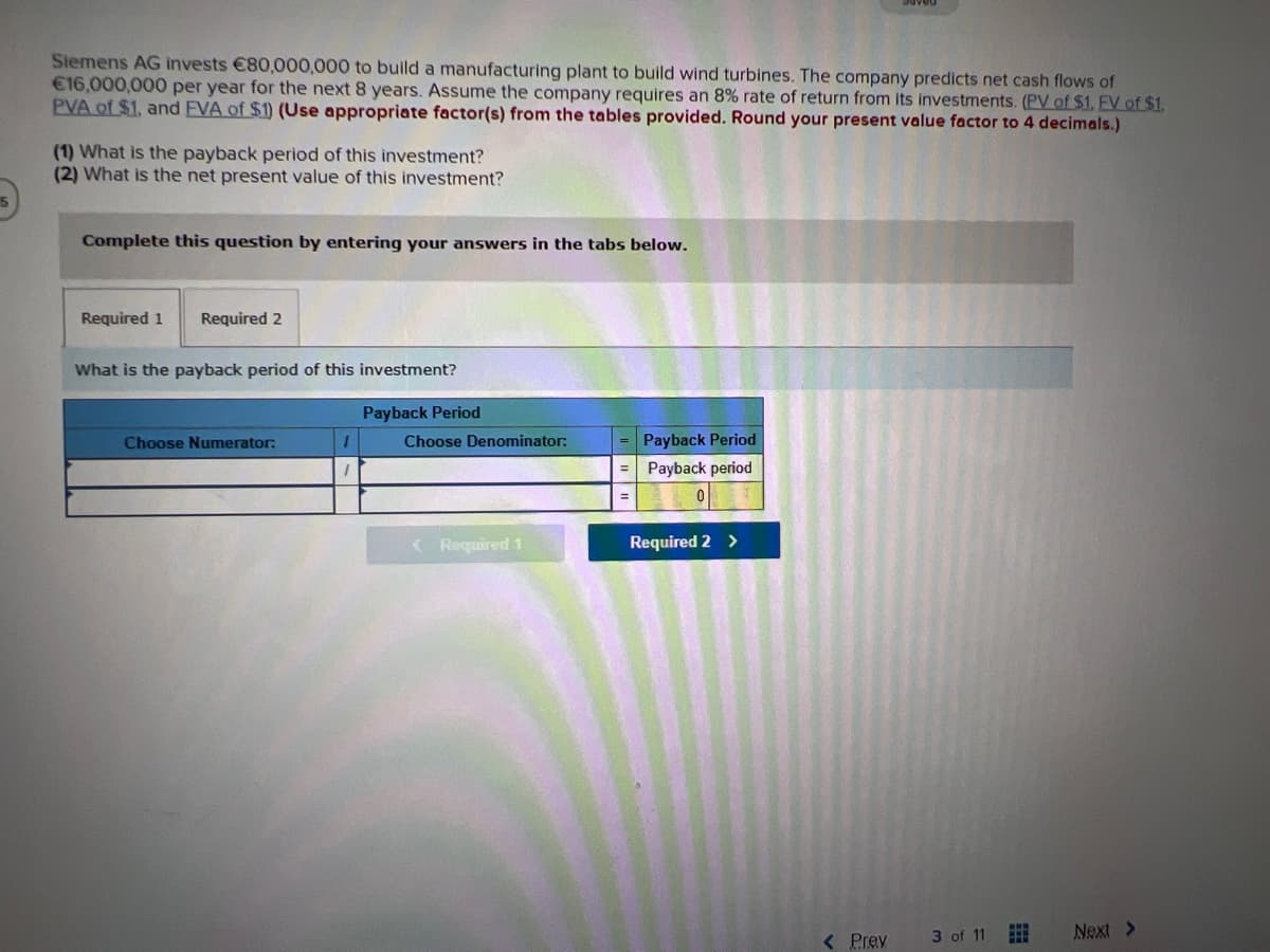 Siemens AG invests €80,000,000 to build a manufacturing plant to build wind turbines. The company predicts net cash flows of
€16,000,000 per year for the next 8 years. Assume the company requires an 8% rate of return from its investments. (PV of $1. EV of $1.
PVA of $1, and FVA of $1) (Use appropriate factor(s) from the tables provided. Round your present value factor to 4 decimals.)
(1) What is the payback period of this investment?
(2) What is the net present value of this investment?
Complete this question by entering your answers in the tabs below.
Required 1 Required 2
What is the payback period of this investment?
Payback Period
Choose Numerator:
1
Choose Denominator:
< Required 1
Payback Period
= Payback period
Required 2 >
< Prev
3 of 11
Next >
